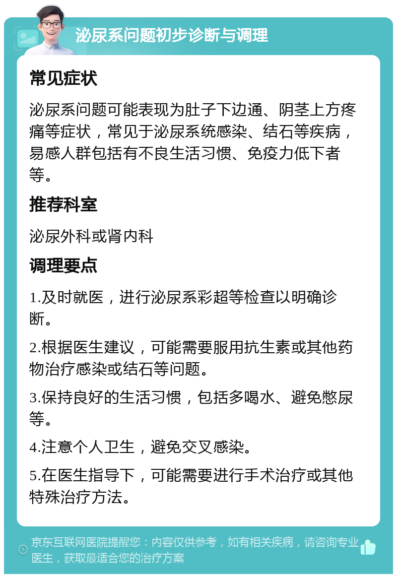 泌尿系问题初步诊断与调理 常见症状 泌尿系问题可能表现为肚子下边通、阴茎上方疼痛等症状，常见于泌尿系统感染、结石等疾病，易感人群包括有不良生活习惯、免疫力低下者等。 推荐科室 泌尿外科或肾内科 调理要点 1.及时就医，进行泌尿系彩超等检查以明确诊断。 2.根据医生建议，可能需要服用抗生素或其他药物治疗感染或结石等问题。 3.保持良好的生活习惯，包括多喝水、避免憋尿等。 4.注意个人卫生，避免交叉感染。 5.在医生指导下，可能需要进行手术治疗或其他特殊治疗方法。