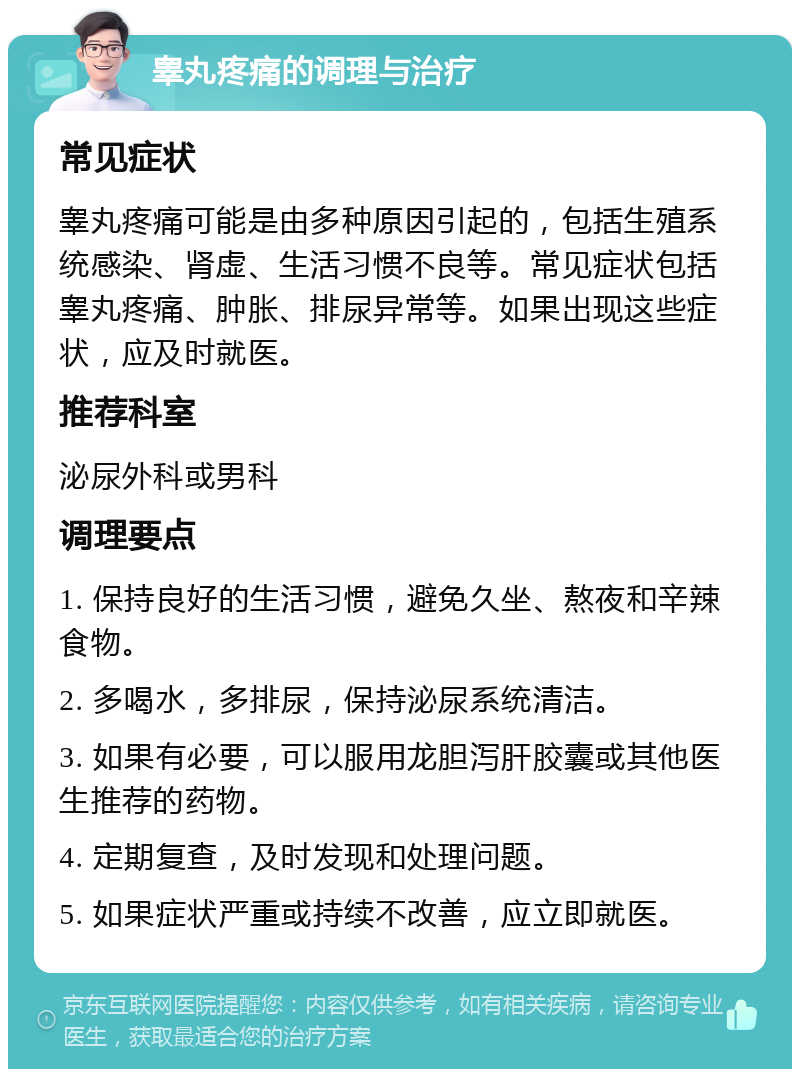 睾丸疼痛的调理与治疗 常见症状 睾丸疼痛可能是由多种原因引起的，包括生殖系统感染、肾虚、生活习惯不良等。常见症状包括睾丸疼痛、肿胀、排尿异常等。如果出现这些症状，应及时就医。 推荐科室 泌尿外科或男科 调理要点 1. 保持良好的生活习惯，避免久坐、熬夜和辛辣食物。 2. 多喝水，多排尿，保持泌尿系统清洁。 3. 如果有必要，可以服用龙胆泻肝胶囊或其他医生推荐的药物。 4. 定期复查，及时发现和处理问题。 5. 如果症状严重或持续不改善，应立即就医。