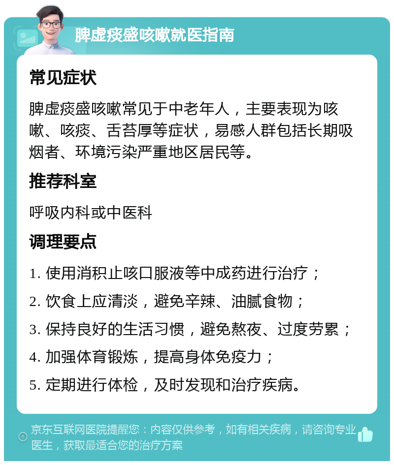 脾虚痰盛咳嗽就医指南 常见症状 脾虚痰盛咳嗽常见于中老年人，主要表现为咳嗽、咳痰、舌苔厚等症状，易感人群包括长期吸烟者、环境污染严重地区居民等。 推荐科室 呼吸内科或中医科 调理要点 1. 使用消积止咳口服液等中成药进行治疗； 2. 饮食上应清淡，避免辛辣、油腻食物； 3. 保持良好的生活习惯，避免熬夜、过度劳累； 4. 加强体育锻炼，提高身体免疫力； 5. 定期进行体检，及时发现和治疗疾病。