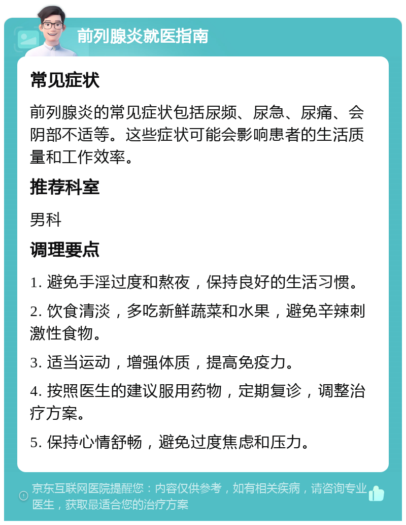 前列腺炎就医指南 常见症状 前列腺炎的常见症状包括尿频、尿急、尿痛、会阴部不适等。这些症状可能会影响患者的生活质量和工作效率。 推荐科室 男科 调理要点 1. 避免手淫过度和熬夜，保持良好的生活习惯。 2. 饮食清淡，多吃新鲜蔬菜和水果，避免辛辣刺激性食物。 3. 适当运动，增强体质，提高免疫力。 4. 按照医生的建议服用药物，定期复诊，调整治疗方案。 5. 保持心情舒畅，避免过度焦虑和压力。