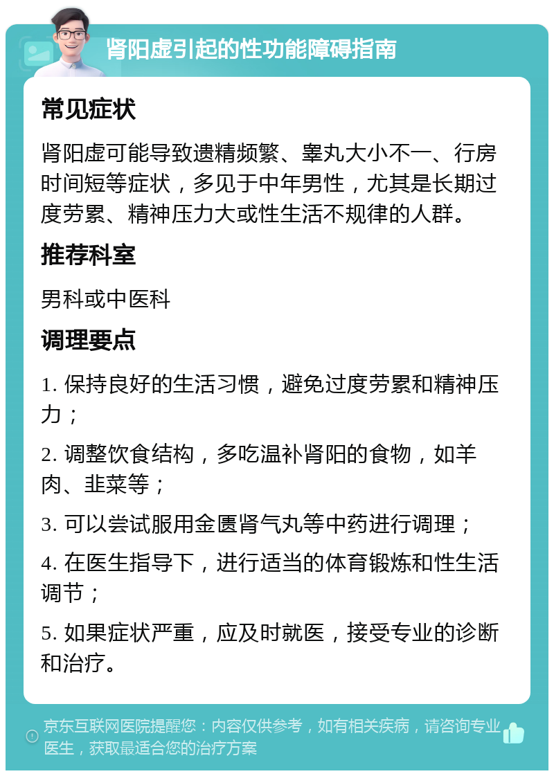 肾阳虚引起的性功能障碍指南 常见症状 肾阳虚可能导致遗精频繁、睾丸大小不一、行房时间短等症状，多见于中年男性，尤其是长期过度劳累、精神压力大或性生活不规律的人群。 推荐科室 男科或中医科 调理要点 1. 保持良好的生活习惯，避免过度劳累和精神压力； 2. 调整饮食结构，多吃温补肾阳的食物，如羊肉、韭菜等； 3. 可以尝试服用金匮肾气丸等中药进行调理； 4. 在医生指导下，进行适当的体育锻炼和性生活调节； 5. 如果症状严重，应及时就医，接受专业的诊断和治疗。