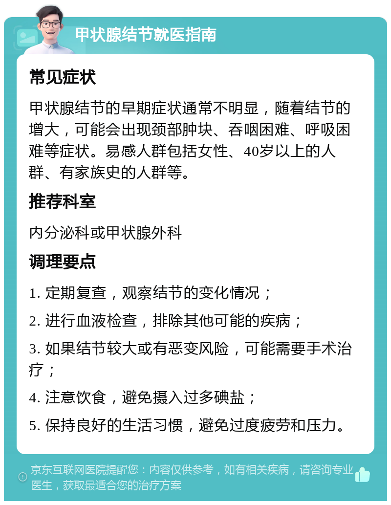 甲状腺结节就医指南 常见症状 甲状腺结节的早期症状通常不明显，随着结节的增大，可能会出现颈部肿块、吞咽困难、呼吸困难等症状。易感人群包括女性、40岁以上的人群、有家族史的人群等。 推荐科室 内分泌科或甲状腺外科 调理要点 1. 定期复查，观察结节的变化情况； 2. 进行血液检查，排除其他可能的疾病； 3. 如果结节较大或有恶变风险，可能需要手术治疗； 4. 注意饮食，避免摄入过多碘盐； 5. 保持良好的生活习惯，避免过度疲劳和压力。