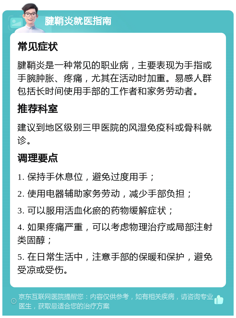 腱鞘炎就医指南 常见症状 腱鞘炎是一种常见的职业病，主要表现为手指或手腕肿胀、疼痛，尤其在活动时加重。易感人群包括长时间使用手部的工作者和家务劳动者。 推荐科室 建议到地区级别三甲医院的风湿免疫科或骨科就诊。 调理要点 1. 保持手休息位，避免过度用手； 2. 使用电器辅助家务劳动，减少手部负担； 3. 可以服用活血化瘀的药物缓解症状； 4. 如果疼痛严重，可以考虑物理治疗或局部注射类固醇； 5. 在日常生活中，注意手部的保暖和保护，避免受凉或受伤。