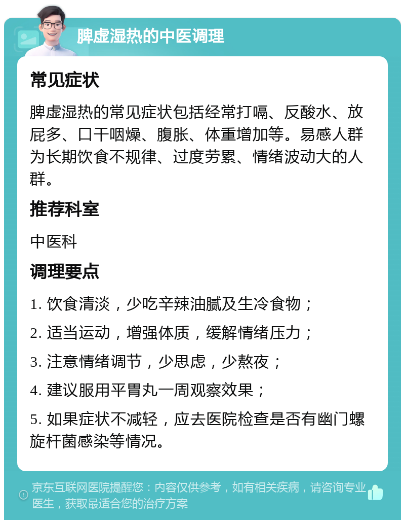 脾虚湿热的中医调理 常见症状 脾虚湿热的常见症状包括经常打嗝、反酸水、放屁多、口干咽燥、腹胀、体重增加等。易感人群为长期饮食不规律、过度劳累、情绪波动大的人群。 推荐科室 中医科 调理要点 1. 饮食清淡，少吃辛辣油腻及生冷食物； 2. 适当运动，增强体质，缓解情绪压力； 3. 注意情绪调节，少思虑，少熬夜； 4. 建议服用平胃丸一周观察效果； 5. 如果症状不减轻，应去医院检查是否有幽门螺旋杆菌感染等情况。