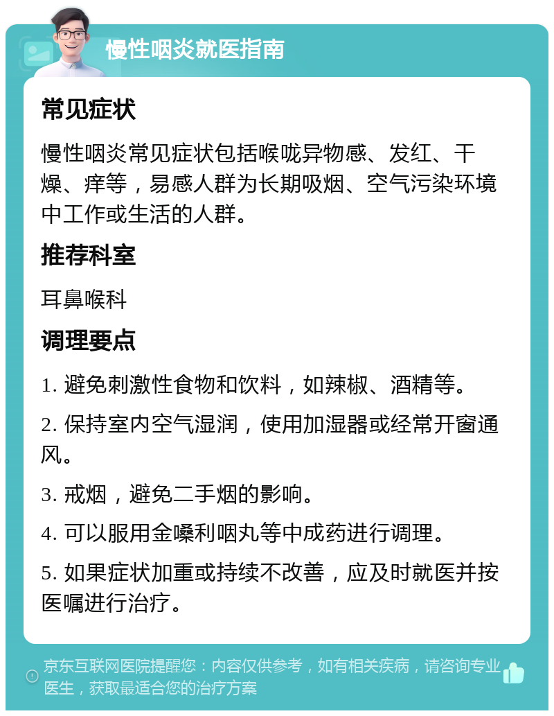 慢性咽炎就医指南 常见症状 慢性咽炎常见症状包括喉咙异物感、发红、干燥、痒等，易感人群为长期吸烟、空气污染环境中工作或生活的人群。 推荐科室 耳鼻喉科 调理要点 1. 避免刺激性食物和饮料，如辣椒、酒精等。 2. 保持室内空气湿润，使用加湿器或经常开窗通风。 3. 戒烟，避免二手烟的影响。 4. 可以服用金嗓利咽丸等中成药进行调理。 5. 如果症状加重或持续不改善，应及时就医并按医嘱进行治疗。