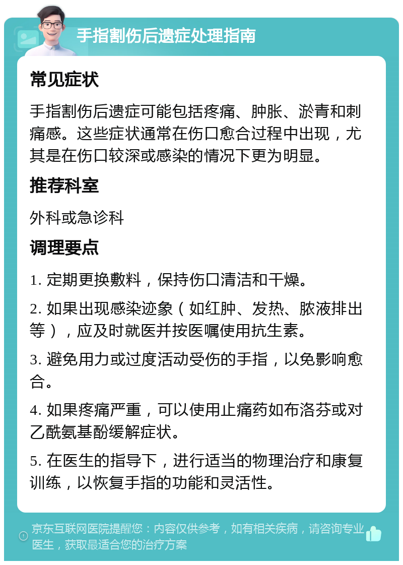 手指割伤后遗症处理指南 常见症状 手指割伤后遗症可能包括疼痛、肿胀、淤青和刺痛感。这些症状通常在伤口愈合过程中出现，尤其是在伤口较深或感染的情况下更为明显。 推荐科室 外科或急诊科 调理要点 1. 定期更换敷料，保持伤口清洁和干燥。 2. 如果出现感染迹象（如红肿、发热、脓液排出等），应及时就医并按医嘱使用抗生素。 3. 避免用力或过度活动受伤的手指，以免影响愈合。 4. 如果疼痛严重，可以使用止痛药如布洛芬或对乙酰氨基酚缓解症状。 5. 在医生的指导下，进行适当的物理治疗和康复训练，以恢复手指的功能和灵活性。