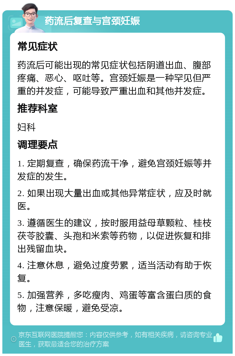 药流后复查与宫颈妊娠 常见症状 药流后可能出现的常见症状包括阴道出血、腹部疼痛、恶心、呕吐等。宫颈妊娠是一种罕见但严重的并发症，可能导致严重出血和其他并发症。 推荐科室 妇科 调理要点 1. 定期复查，确保药流干净，避免宫颈妊娠等并发症的发生。 2. 如果出现大量出血或其他异常症状，应及时就医。 3. 遵循医生的建议，按时服用益母草颗粒、桂枝茯苓胶囊、头孢和米索等药物，以促进恢复和排出残留血块。 4. 注意休息，避免过度劳累，适当活动有助于恢复。 5. 加强营养，多吃瘦肉、鸡蛋等富含蛋白质的食物，注意保暖，避免受凉。