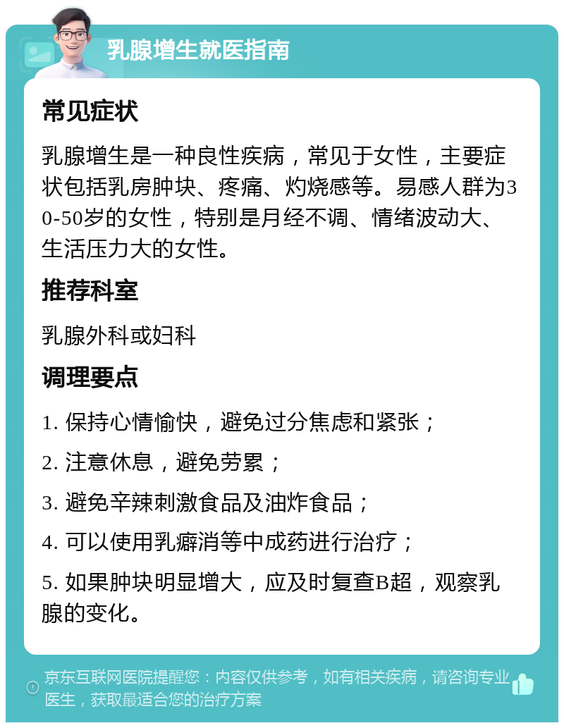 乳腺增生就医指南 常见症状 乳腺增生是一种良性疾病，常见于女性，主要症状包括乳房肿块、疼痛、灼烧感等。易感人群为30-50岁的女性，特别是月经不调、情绪波动大、生活压力大的女性。 推荐科室 乳腺外科或妇科 调理要点 1. 保持心情愉快，避免过分焦虑和紧张； 2. 注意休息，避免劳累； 3. 避免辛辣刺激食品及油炸食品； 4. 可以使用乳癖消等中成药进行治疗； 5. 如果肿块明显增大，应及时复查B超，观察乳腺的变化。