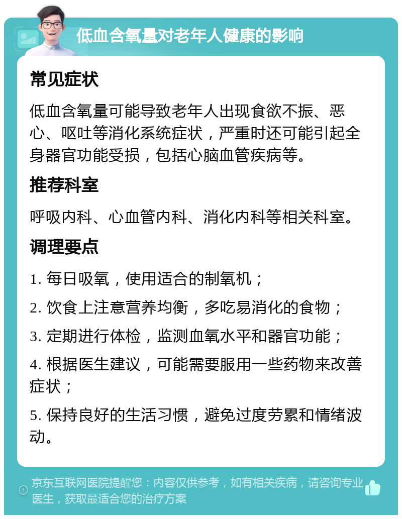 低血含氧量对老年人健康的影响 常见症状 低血含氧量可能导致老年人出现食欲不振、恶心、呕吐等消化系统症状，严重时还可能引起全身器官功能受损，包括心脑血管疾病等。 推荐科室 呼吸内科、心血管内科、消化内科等相关科室。 调理要点 1. 每日吸氧，使用适合的制氧机； 2. 饮食上注意营养均衡，多吃易消化的食物； 3. 定期进行体检，监测血氧水平和器官功能； 4. 根据医生建议，可能需要服用一些药物来改善症状； 5. 保持良好的生活习惯，避免过度劳累和情绪波动。