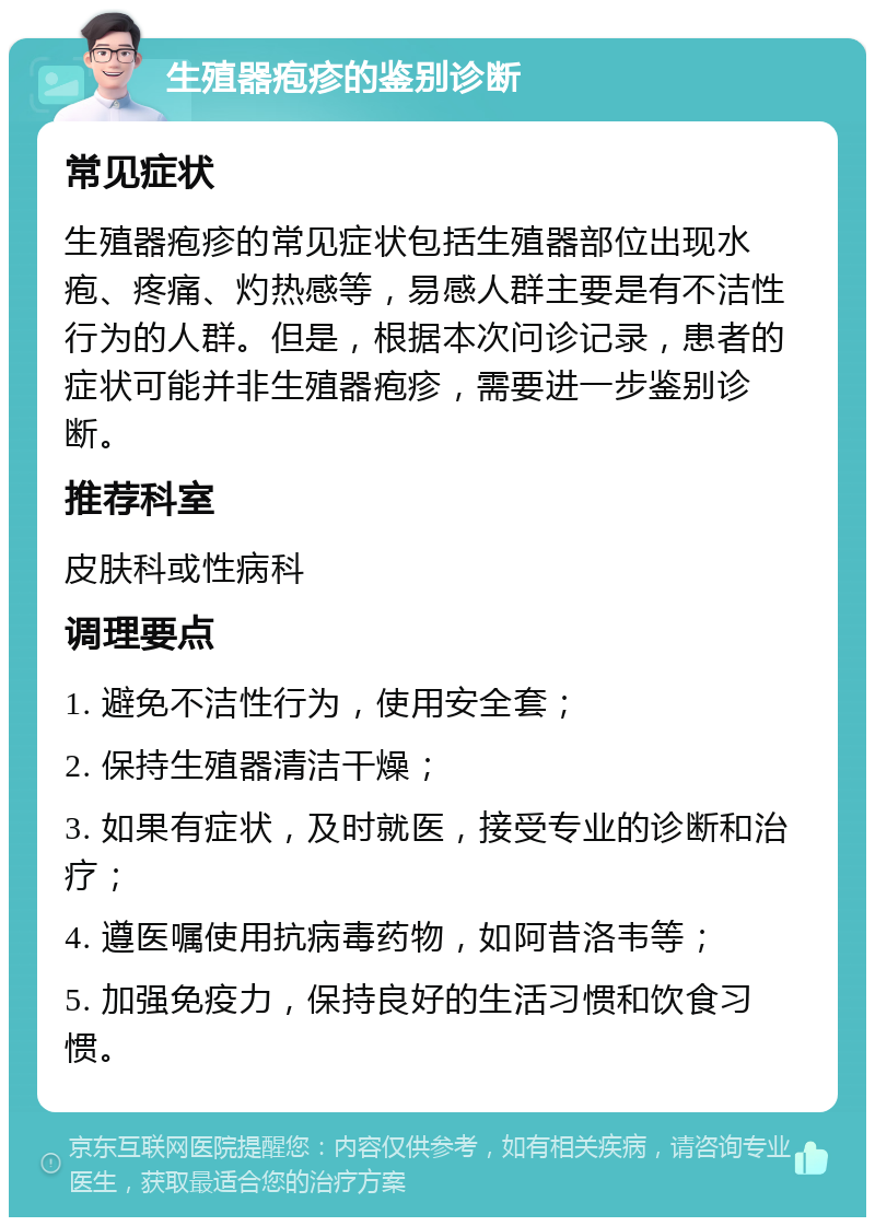 生殖器疱疹的鉴别诊断 常见症状 生殖器疱疹的常见症状包括生殖器部位出现水疱、疼痛、灼热感等，易感人群主要是有不洁性行为的人群。但是，根据本次问诊记录，患者的症状可能并非生殖器疱疹，需要进一步鉴别诊断。 推荐科室 皮肤科或性病科 调理要点 1. 避免不洁性行为，使用安全套； 2. 保持生殖器清洁干燥； 3. 如果有症状，及时就医，接受专业的诊断和治疗； 4. 遵医嘱使用抗病毒药物，如阿昔洛韦等； 5. 加强免疫力，保持良好的生活习惯和饮食习惯。