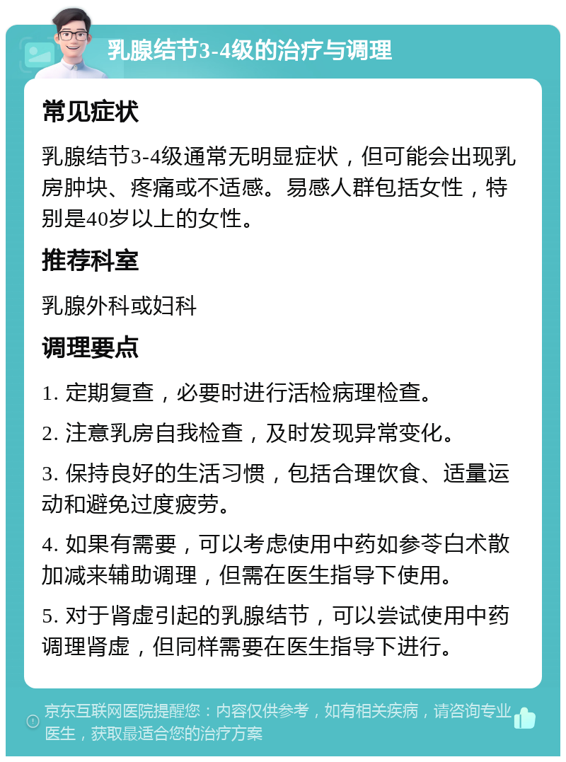 乳腺结节3-4级的治疗与调理 常见症状 乳腺结节3-4级通常无明显症状，但可能会出现乳房肿块、疼痛或不适感。易感人群包括女性，特别是40岁以上的女性。 推荐科室 乳腺外科或妇科 调理要点 1. 定期复查，必要时进行活检病理检查。 2. 注意乳房自我检查，及时发现异常变化。 3. 保持良好的生活习惯，包括合理饮食、适量运动和避免过度疲劳。 4. 如果有需要，可以考虑使用中药如参苓白术散加减来辅助调理，但需在医生指导下使用。 5. 对于肾虚引起的乳腺结节，可以尝试使用中药调理肾虚，但同样需要在医生指导下进行。