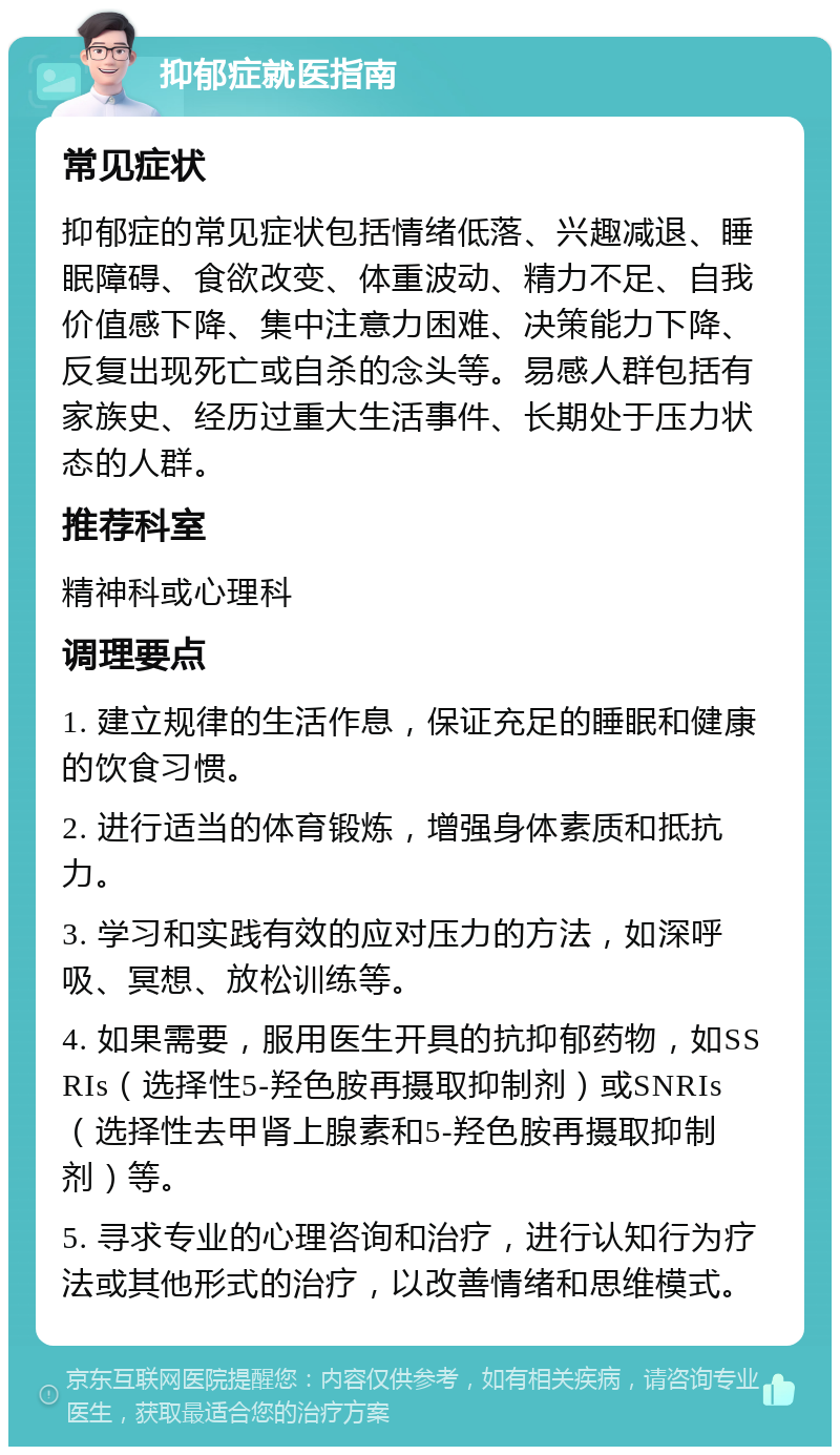 抑郁症就医指南 常见症状 抑郁症的常见症状包括情绪低落、兴趣减退、睡眠障碍、食欲改变、体重波动、精力不足、自我价值感下降、集中注意力困难、决策能力下降、反复出现死亡或自杀的念头等。易感人群包括有家族史、经历过重大生活事件、长期处于压力状态的人群。 推荐科室 精神科或心理科 调理要点 1. 建立规律的生活作息，保证充足的睡眠和健康的饮食习惯。 2. 进行适当的体育锻炼，增强身体素质和抵抗力。 3. 学习和实践有效的应对压力的方法，如深呼吸、冥想、放松训练等。 4. 如果需要，服用医生开具的抗抑郁药物，如SSRIs（选择性5-羟色胺再摄取抑制剂）或SNRIs（选择性去甲肾上腺素和5-羟色胺再摄取抑制剂）等。 5. 寻求专业的心理咨询和治疗，进行认知行为疗法或其他形式的治疗，以改善情绪和思维模式。