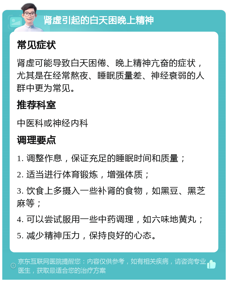 肾虚引起的白天困晚上精神 常见症状 肾虚可能导致白天困倦、晚上精神亢奋的症状，尤其是在经常熬夜、睡眠质量差、神经衰弱的人群中更为常见。 推荐科室 中医科或神经内科 调理要点 1. 调整作息，保证充足的睡眠时间和质量； 2. 适当进行体育锻炼，增强体质； 3. 饮食上多摄入一些补肾的食物，如黑豆、黑芝麻等； 4. 可以尝试服用一些中药调理，如六味地黄丸； 5. 减少精神压力，保持良好的心态。