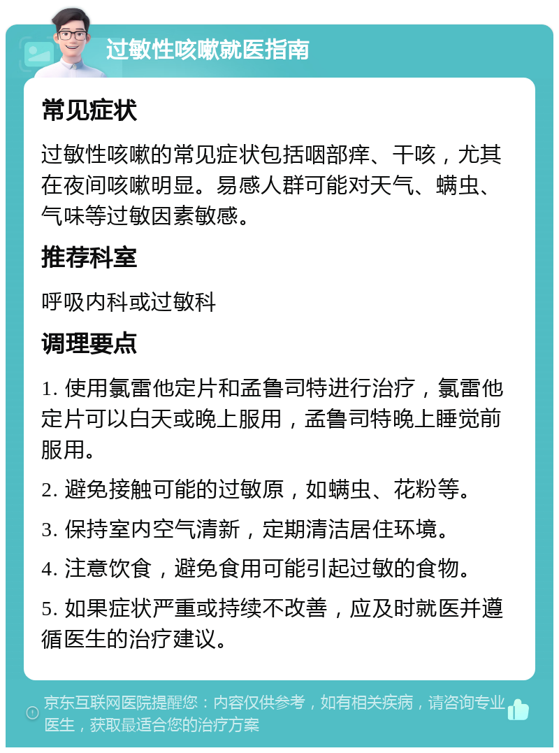 过敏性咳嗽就医指南 常见症状 过敏性咳嗽的常见症状包括咽部痒、干咳，尤其在夜间咳嗽明显。易感人群可能对天气、螨虫、气味等过敏因素敏感。 推荐科室 呼吸内科或过敏科 调理要点 1. 使用氯雷他定片和孟鲁司特进行治疗，氯雷他定片可以白天或晚上服用，孟鲁司特晚上睡觉前服用。 2. 避免接触可能的过敏原，如螨虫、花粉等。 3. 保持室内空气清新，定期清洁居住环境。 4. 注意饮食，避免食用可能引起过敏的食物。 5. 如果症状严重或持续不改善，应及时就医并遵循医生的治疗建议。