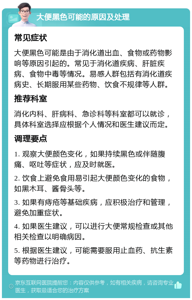 大便黑色可能的原因及处理 常见症状 大便黑色可能是由于消化道出血、食物或药物影响等原因引起的。常见于消化道疾病、肝脏疾病、食物中毒等情况。易感人群包括有消化道疾病史、长期服用某些药物、饮食不规律等人群。 推荐科室 消化内科、肝病科、急诊科等科室都可以就诊，具体科室选择应根据个人情况和医生建议而定。 调理要点 1. 观察大便颜色变化，如果持续黑色或伴随腹痛、呕吐等症状，应及时就医。 2. 饮食上避免食用易引起大便颜色变化的食物，如黑木耳、酱骨头等。 3. 如果有痔疮等基础疾病，应积极治疗和管理，避免加重症状。 4. 如果医生建议，可以进行大便常规检查或其他相关检查以明确病因。 5. 根据医生建议，可能需要服用止血药、抗生素等药物进行治疗。