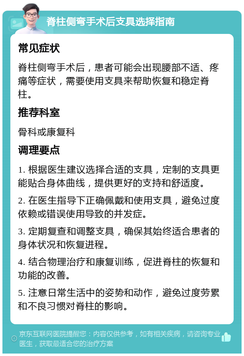 脊柱侧弯手术后支具选择指南 常见症状 脊柱侧弯手术后，患者可能会出现腰部不适、疼痛等症状，需要使用支具来帮助恢复和稳定脊柱。 推荐科室 骨科或康复科 调理要点 1. 根据医生建议选择合适的支具，定制的支具更能贴合身体曲线，提供更好的支持和舒适度。 2. 在医生指导下正确佩戴和使用支具，避免过度依赖或错误使用导致的并发症。 3. 定期复查和调整支具，确保其始终适合患者的身体状况和恢复进程。 4. 结合物理治疗和康复训练，促进脊柱的恢复和功能的改善。 5. 注意日常生活中的姿势和动作，避免过度劳累和不良习惯对脊柱的影响。