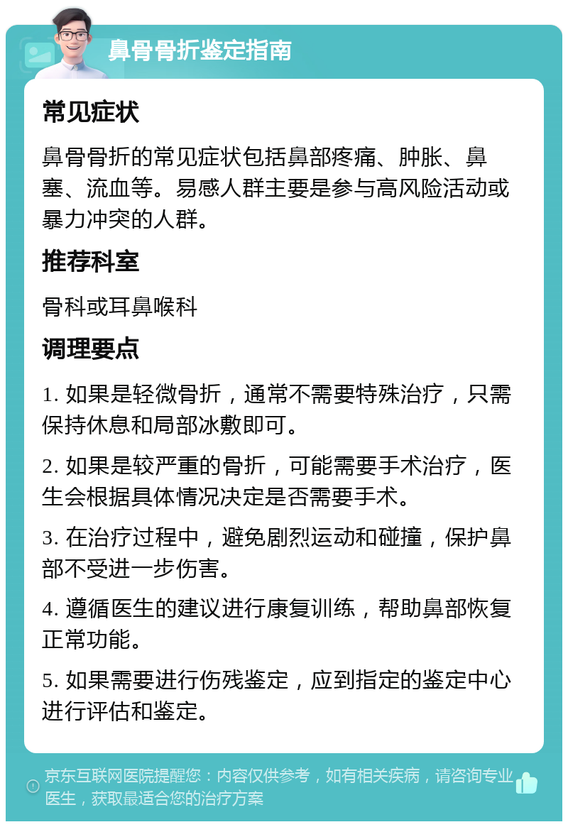 鼻骨骨折鉴定指南 常见症状 鼻骨骨折的常见症状包括鼻部疼痛、肿胀、鼻塞、流血等。易感人群主要是参与高风险活动或暴力冲突的人群。 推荐科室 骨科或耳鼻喉科 调理要点 1. 如果是轻微骨折，通常不需要特殊治疗，只需保持休息和局部冰敷即可。 2. 如果是较严重的骨折，可能需要手术治疗，医生会根据具体情况决定是否需要手术。 3. 在治疗过程中，避免剧烈运动和碰撞，保护鼻部不受进一步伤害。 4. 遵循医生的建议进行康复训练，帮助鼻部恢复正常功能。 5. 如果需要进行伤残鉴定，应到指定的鉴定中心进行评估和鉴定。