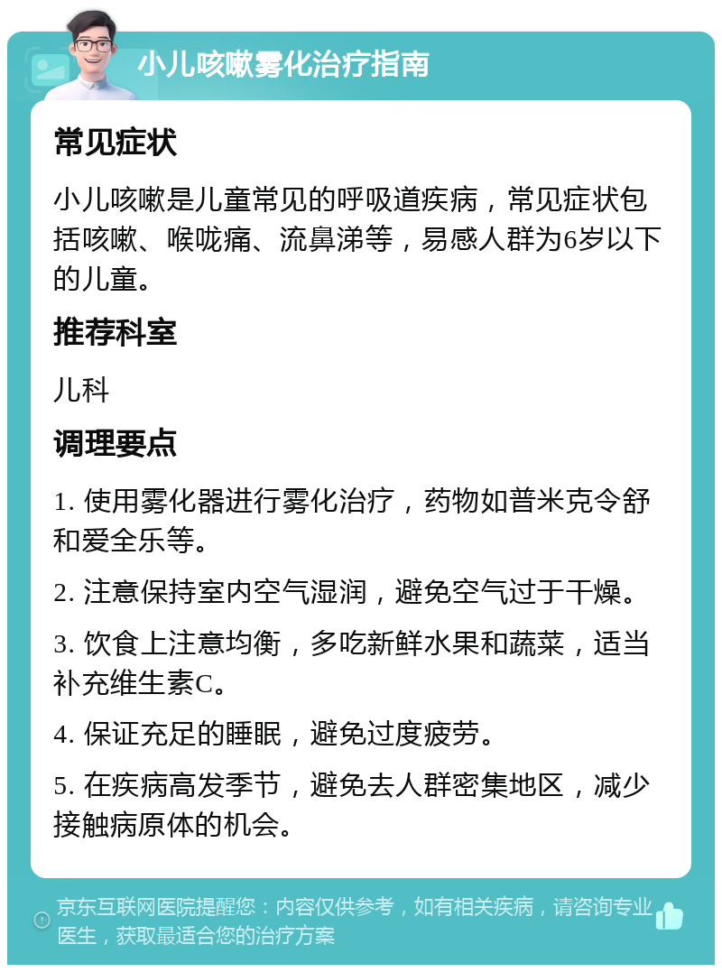 小儿咳嗽雾化治疗指南 常见症状 小儿咳嗽是儿童常见的呼吸道疾病，常见症状包括咳嗽、喉咙痛、流鼻涕等，易感人群为6岁以下的儿童。 推荐科室 儿科 调理要点 1. 使用雾化器进行雾化治疗，药物如普米克令舒和爱全乐等。 2. 注意保持室内空气湿润，避免空气过于干燥。 3. 饮食上注意均衡，多吃新鲜水果和蔬菜，适当补充维生素C。 4. 保证充足的睡眠，避免过度疲劳。 5. 在疾病高发季节，避免去人群密集地区，减少接触病原体的机会。