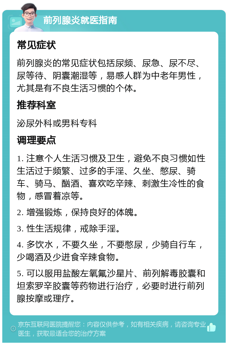 前列腺炎就医指南 常见症状 前列腺炎的常见症状包括尿频、尿急、尿不尽、尿等待、阴囊潮湿等，易感人群为中老年男性，尤其是有不良生活习惯的个体。 推荐科室 泌尿外科或男科专科 调理要点 1. 注意个人生活习惯及卫生，避免不良习惯如性生活过于频繁、过多的手淫、久坐、憋尿、骑车、骑马、酗酒、喜欢吃辛辣、刺激生冷性的食物，感冒着凉等。 2. 增强锻炼，保持良好的体魄。 3. 性生活规律，戒除手淫。 4. 多饮水，不要久坐，不要憋尿，少骑自行车，少喝酒及少进食辛辣食物。 5. 可以服用盐酸左氧氟沙星片、前列解毒胶囊和坦索罗辛胶囊等药物进行治疗，必要时进行前列腺按摩或理疗。