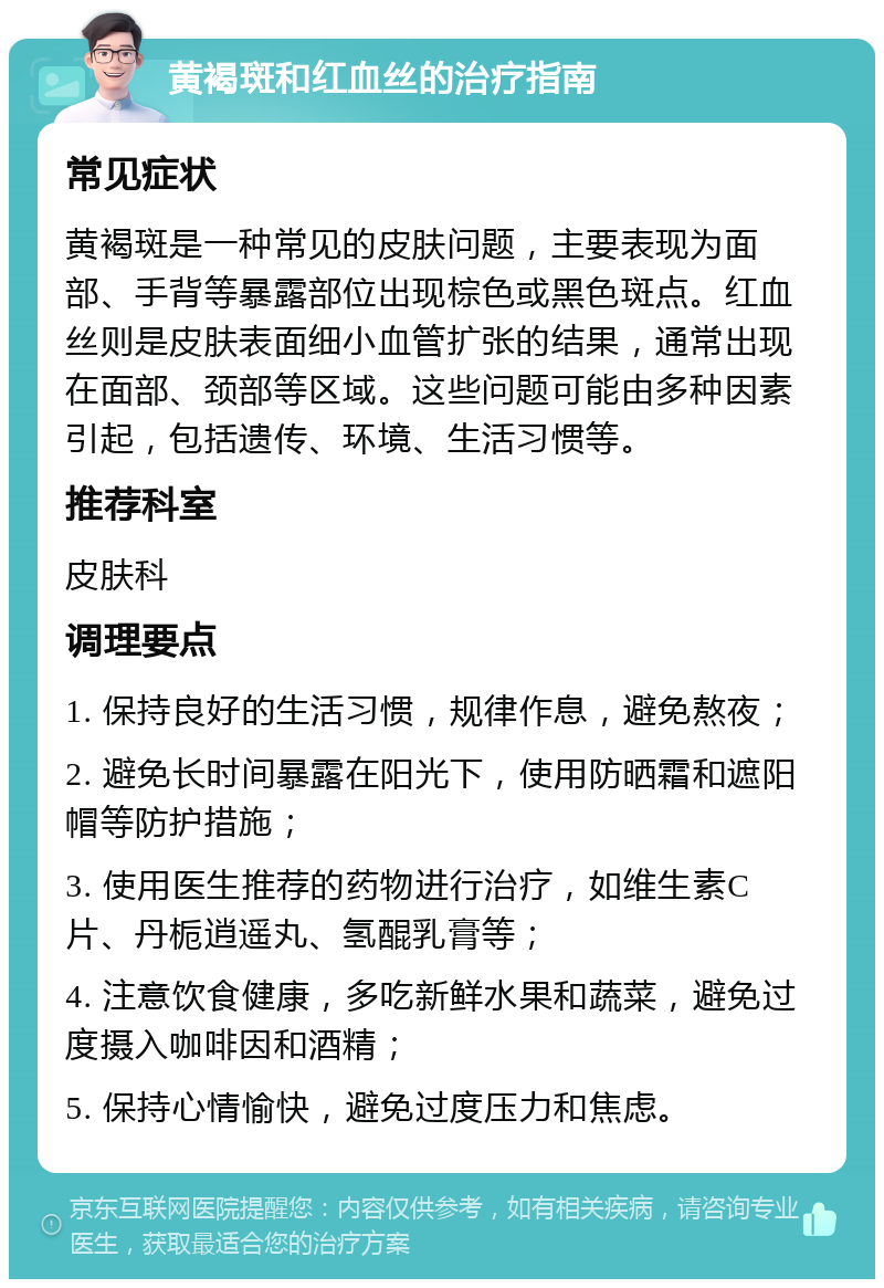 黄褐斑和红血丝的治疗指南 常见症状 黄褐斑是一种常见的皮肤问题，主要表现为面部、手背等暴露部位出现棕色或黑色斑点。红血丝则是皮肤表面细小血管扩张的结果，通常出现在面部、颈部等区域。这些问题可能由多种因素引起，包括遗传、环境、生活习惯等。 推荐科室 皮肤科 调理要点 1. 保持良好的生活习惯，规律作息，避免熬夜； 2. 避免长时间暴露在阳光下，使用防晒霜和遮阳帽等防护措施； 3. 使用医生推荐的药物进行治疗，如维生素C片、丹栀逍遥丸、氢醌乳膏等； 4. 注意饮食健康，多吃新鲜水果和蔬菜，避免过度摄入咖啡因和酒精； 5. 保持心情愉快，避免过度压力和焦虑。