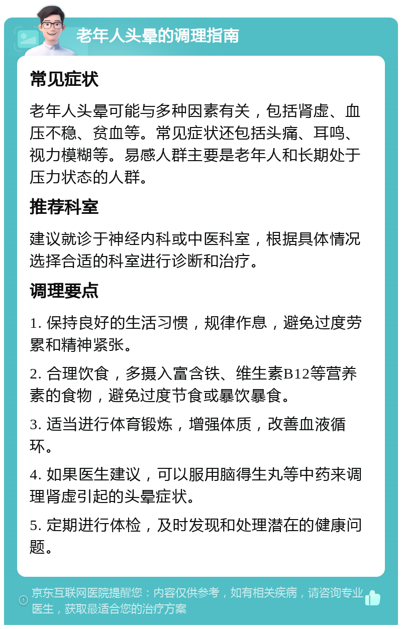 老年人头晕的调理指南 常见症状 老年人头晕可能与多种因素有关，包括肾虚、血压不稳、贫血等。常见症状还包括头痛、耳鸣、视力模糊等。易感人群主要是老年人和长期处于压力状态的人群。 推荐科室 建议就诊于神经内科或中医科室，根据具体情况选择合适的科室进行诊断和治疗。 调理要点 1. 保持良好的生活习惯，规律作息，避免过度劳累和精神紧张。 2. 合理饮食，多摄入富含铁、维生素B12等营养素的食物，避免过度节食或暴饮暴食。 3. 适当进行体育锻炼，增强体质，改善血液循环。 4. 如果医生建议，可以服用脑得生丸等中药来调理肾虚引起的头晕症状。 5. 定期进行体检，及时发现和处理潜在的健康问题。