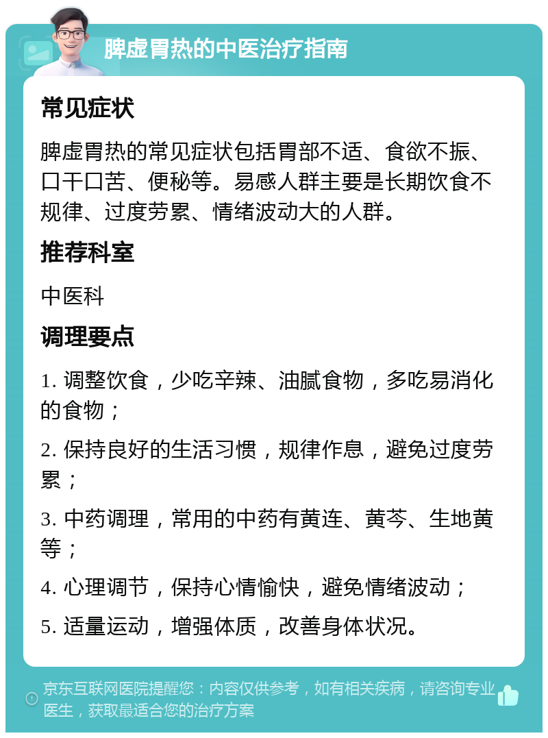 脾虚胃热的中医治疗指南 常见症状 脾虚胃热的常见症状包括胃部不适、食欲不振、口干口苦、便秘等。易感人群主要是长期饮食不规律、过度劳累、情绪波动大的人群。 推荐科室 中医科 调理要点 1. 调整饮食，少吃辛辣、油腻食物，多吃易消化的食物； 2. 保持良好的生活习惯，规律作息，避免过度劳累； 3. 中药调理，常用的中药有黄连、黄芩、生地黄等； 4. 心理调节，保持心情愉快，避免情绪波动； 5. 适量运动，增强体质，改善身体状况。