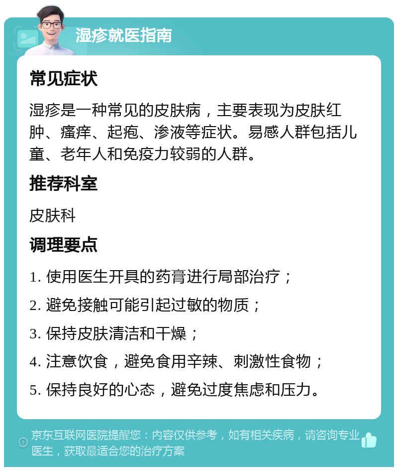 湿疹就医指南 常见症状 湿疹是一种常见的皮肤病，主要表现为皮肤红肿、瘙痒、起疱、渗液等症状。易感人群包括儿童、老年人和免疫力较弱的人群。 推荐科室 皮肤科 调理要点 1. 使用医生开具的药膏进行局部治疗； 2. 避免接触可能引起过敏的物质； 3. 保持皮肤清洁和干燥； 4. 注意饮食，避免食用辛辣、刺激性食物； 5. 保持良好的心态，避免过度焦虑和压力。