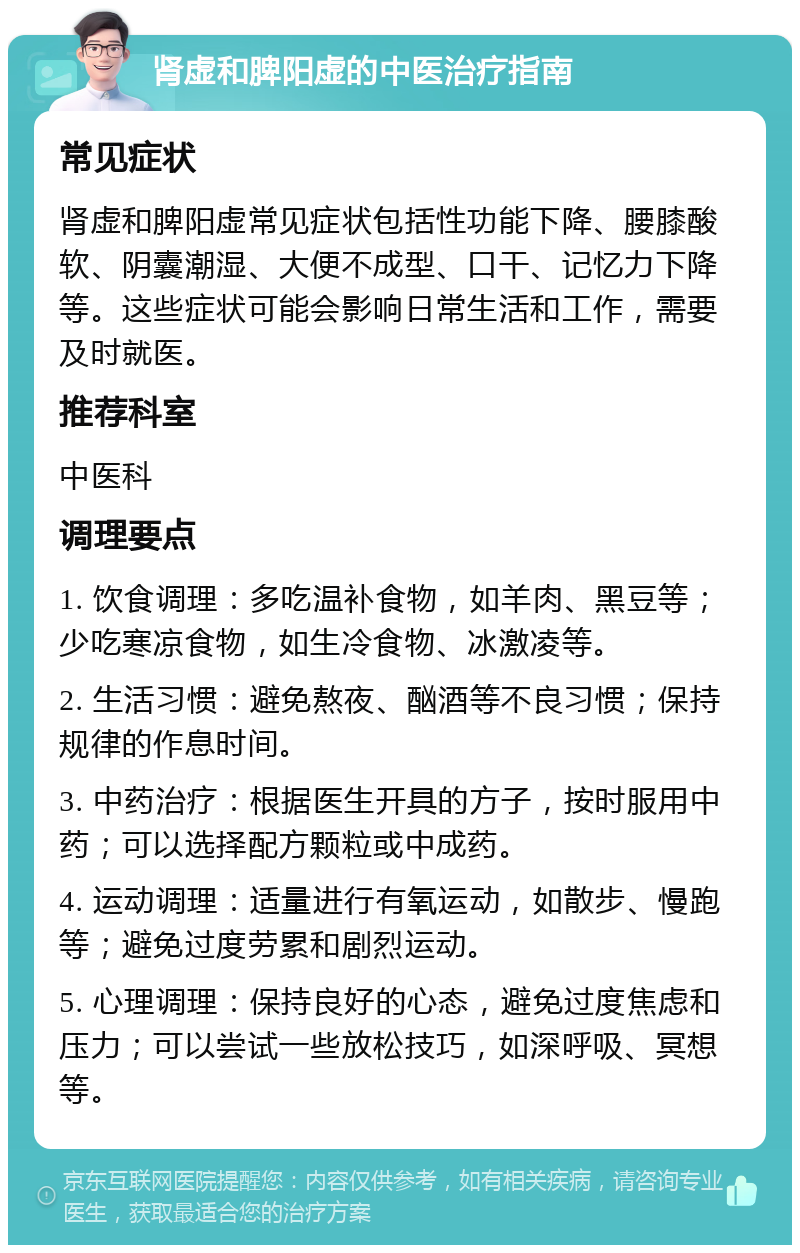 肾虚和脾阳虚的中医治疗指南 常见症状 肾虚和脾阳虚常见症状包括性功能下降、腰膝酸软、阴囊潮湿、大便不成型、口干、记忆力下降等。这些症状可能会影响日常生活和工作，需要及时就医。 推荐科室 中医科 调理要点 1. 饮食调理：多吃温补食物，如羊肉、黑豆等；少吃寒凉食物，如生冷食物、冰激凌等。 2. 生活习惯：避免熬夜、酗酒等不良习惯；保持规律的作息时间。 3. 中药治疗：根据医生开具的方子，按时服用中药；可以选择配方颗粒或中成药。 4. 运动调理：适量进行有氧运动，如散步、慢跑等；避免过度劳累和剧烈运动。 5. 心理调理：保持良好的心态，避免过度焦虑和压力；可以尝试一些放松技巧，如深呼吸、冥想等。