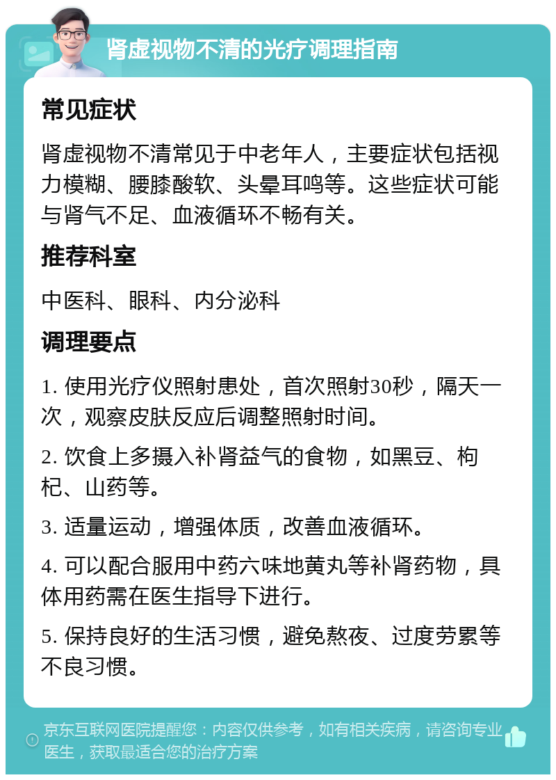 肾虚视物不清的光疗调理指南 常见症状 肾虚视物不清常见于中老年人，主要症状包括视力模糊、腰膝酸软、头晕耳鸣等。这些症状可能与肾气不足、血液循环不畅有关。 推荐科室 中医科、眼科、内分泌科 调理要点 1. 使用光疗仪照射患处，首次照射30秒，隔天一次，观察皮肤反应后调整照射时间。 2. 饮食上多摄入补肾益气的食物，如黑豆、枸杞、山药等。 3. 适量运动，增强体质，改善血液循环。 4. 可以配合服用中药六味地黄丸等补肾药物，具体用药需在医生指导下进行。 5. 保持良好的生活习惯，避免熬夜、过度劳累等不良习惯。