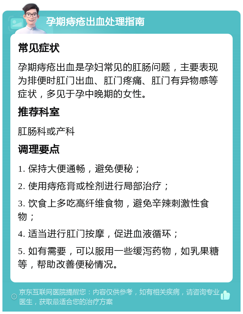 孕期痔疮出血处理指南 常见症状 孕期痔疮出血是孕妇常见的肛肠问题，主要表现为排便时肛门出血、肛门疼痛、肛门有异物感等症状，多见于孕中晚期的女性。 推荐科室 肛肠科或产科 调理要点 1. 保持大便通畅，避免便秘； 2. 使用痔疮膏或栓剂进行局部治疗； 3. 饮食上多吃高纤维食物，避免辛辣刺激性食物； 4. 适当进行肛门按摩，促进血液循环； 5. 如有需要，可以服用一些缓泻药物，如乳果糖等，帮助改善便秘情况。