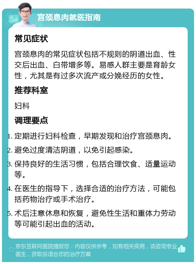 宫颈息肉就医指南 常见症状 宫颈息肉的常见症状包括不规则的阴道出血、性交后出血、白带增多等。易感人群主要是育龄女性，尤其是有过多次流产或分娩经历的女性。 推荐科室 妇科 调理要点 定期进行妇科检查，早期发现和治疗宫颈息肉。 避免过度清洁阴道，以免引起感染。 保持良好的生活习惯，包括合理饮食、适量运动等。 在医生的指导下，选择合适的治疗方法，可能包括药物治疗或手术治疗。 术后注意休息和恢复，避免性生活和重体力劳动等可能引起出血的活动。