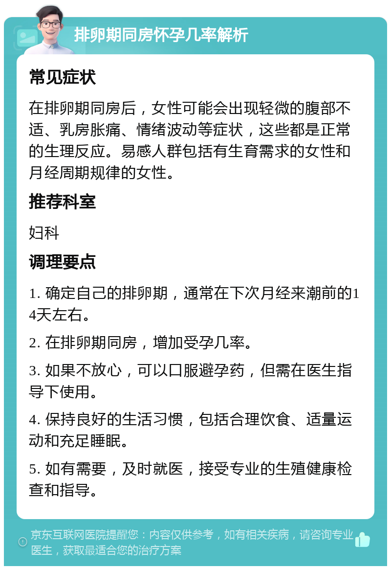 排卵期同房怀孕几率解析 常见症状 在排卵期同房后，女性可能会出现轻微的腹部不适、乳房胀痛、情绪波动等症状，这些都是正常的生理反应。易感人群包括有生育需求的女性和月经周期规律的女性。 推荐科室 妇科 调理要点 1. 确定自己的排卵期，通常在下次月经来潮前的14天左右。 2. 在排卵期同房，增加受孕几率。 3. 如果不放心，可以口服避孕药，但需在医生指导下使用。 4. 保持良好的生活习惯，包括合理饮食、适量运动和充足睡眠。 5. 如有需要，及时就医，接受专业的生殖健康检查和指导。