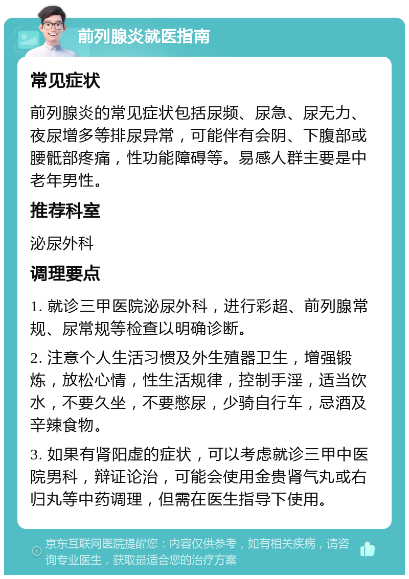 前列腺炎就医指南 常见症状 前列腺炎的常见症状包括尿频、尿急、尿无力、夜尿增多等排尿异常，可能伴有会阴、下腹部或腰骶部疼痛，性功能障碍等。易感人群主要是中老年男性。 推荐科室 泌尿外科 调理要点 1. 就诊三甲医院泌尿外科，进行彩超、前列腺常规、尿常规等检查以明确诊断。 2. 注意个人生活习惯及外生殖器卫生，增强锻炼，放松心情，性生活规律，控制手淫，适当饮水，不要久坐，不要憋尿，少骑自行车，忌酒及辛辣食物。 3. 如果有肾阳虚的症状，可以考虑就诊三甲中医院男科，辩证论治，可能会使用金贵肾气丸或右归丸等中药调理，但需在医生指导下使用。