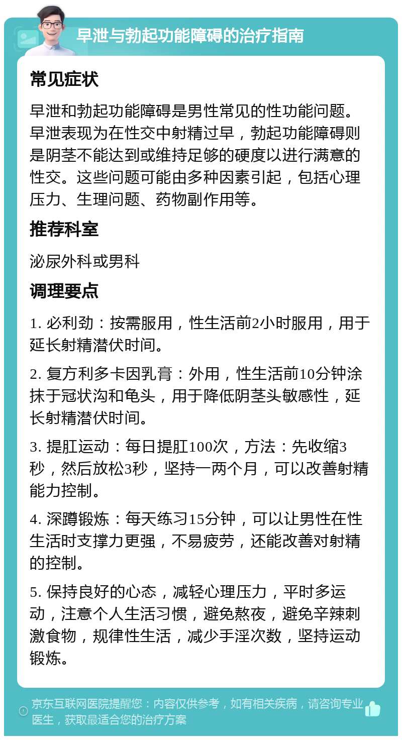 早泄与勃起功能障碍的治疗指南 常见症状 早泄和勃起功能障碍是男性常见的性功能问题。早泄表现为在性交中射精过早，勃起功能障碍则是阴茎不能达到或维持足够的硬度以进行满意的性交。这些问题可能由多种因素引起，包括心理压力、生理问题、药物副作用等。 推荐科室 泌尿外科或男科 调理要点 1. 必利劲：按需服用，性生活前2小时服用，用于延长射精潜伏时间。 2. 复方利多卡因乳膏：外用，性生活前10分钟涂抹于冠状沟和龟头，用于降低阴茎头敏感性，延长射精潜伏时间。 3. 提肛运动：每日提肛100次，方法：先收缩3秒，然后放松3秒，坚持一两个月，可以改善射精能力控制。 4. 深蹲锻炼：每天练习15分钟，可以让男性在性生活时支撑力更强，不易疲劳，还能改善对射精的控制。 5. 保持良好的心态，减轻心理压力，平时多运动，注意个人生活习惯，避免熬夜，避免辛辣刺激食物，规律性生活，减少手淫次数，坚持运动锻炼。