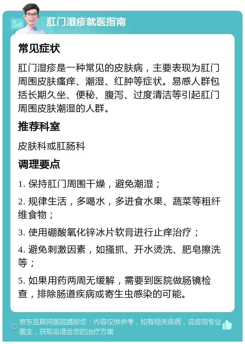 肛门湿疹就医指南 常见症状 肛门湿疹是一种常见的皮肤病，主要表现为肛门周围皮肤瘙痒、潮湿、红肿等症状。易感人群包括长期久坐、便秘、腹泻、过度清洁等引起肛门周围皮肤潮湿的人群。 推荐科室 皮肤科或肛肠科 调理要点 1. 保持肛门周围干燥，避免潮湿； 2. 规律生活，多喝水，多进食水果、蔬菜等粗纤维食物； 3. 使用硼酸氧化锌冰片软膏进行止痒治疗； 4. 避免刺激因素，如搔抓、开水烫洗、肥皂擦洗等； 5. 如果用药两周无缓解，需要到医院做肠镜检查，排除肠道疾病或寄生虫感染的可能。