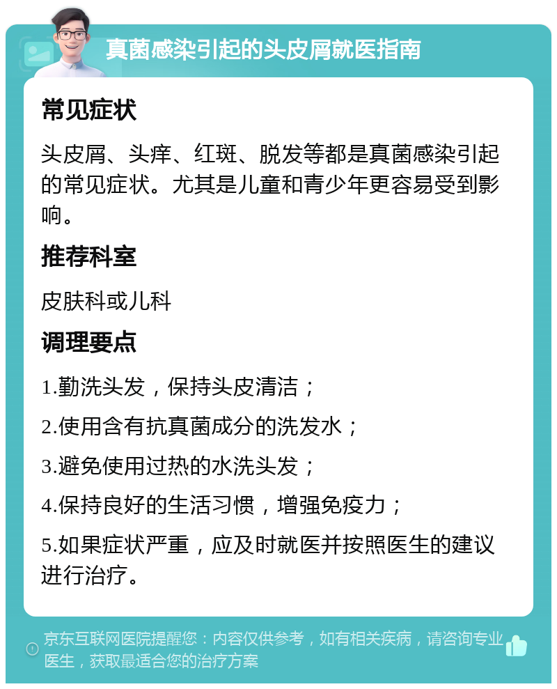 真菌感染引起的头皮屑就医指南 常见症状 头皮屑、头痒、红斑、脱发等都是真菌感染引起的常见症状。尤其是儿童和青少年更容易受到影响。 推荐科室 皮肤科或儿科 调理要点 1.勤洗头发，保持头皮清洁； 2.使用含有抗真菌成分的洗发水； 3.避免使用过热的水洗头发； 4.保持良好的生活习惯，增强免疫力； 5.如果症状严重，应及时就医并按照医生的建议进行治疗。