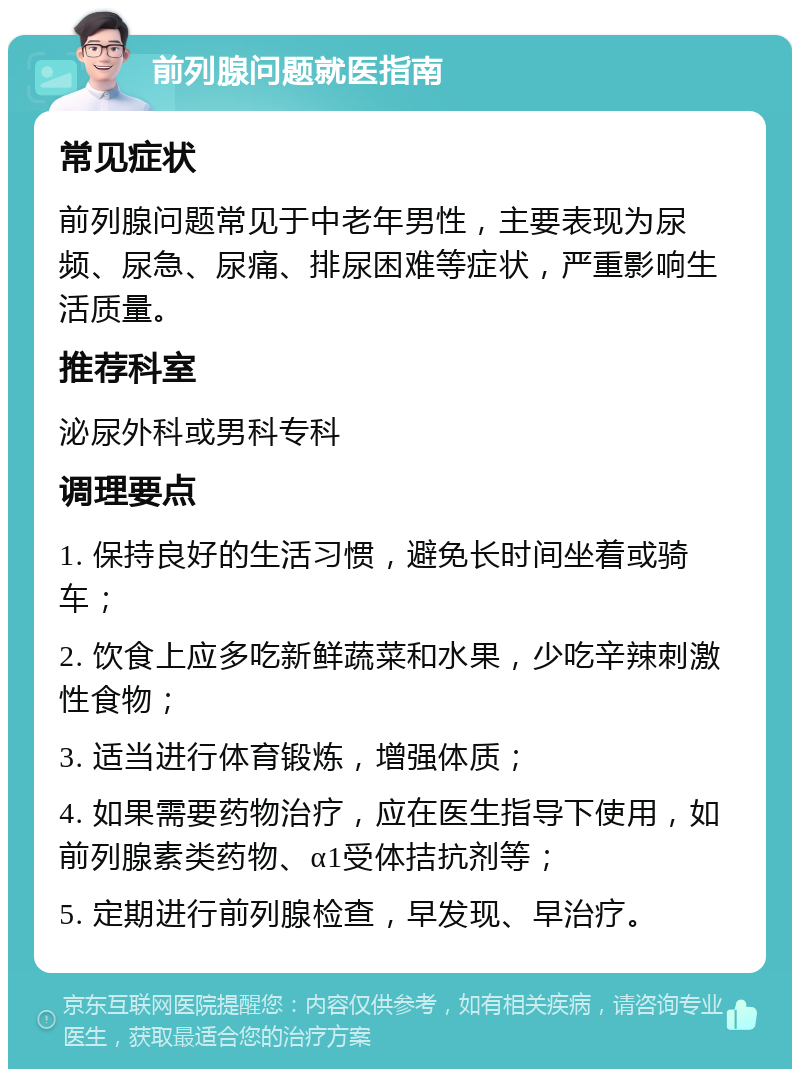 前列腺问题就医指南 常见症状 前列腺问题常见于中老年男性，主要表现为尿频、尿急、尿痛、排尿困难等症状，严重影响生活质量。 推荐科室 泌尿外科或男科专科 调理要点 1. 保持良好的生活习惯，避免长时间坐着或骑车； 2. 饮食上应多吃新鲜蔬菜和水果，少吃辛辣刺激性食物； 3. 适当进行体育锻炼，增强体质； 4. 如果需要药物治疗，应在医生指导下使用，如前列腺素类药物、α1受体拮抗剂等； 5. 定期进行前列腺检查，早发现、早治疗。