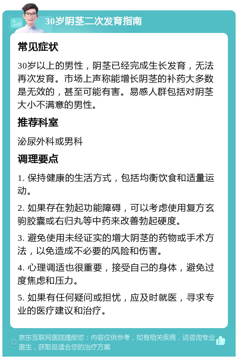 30岁阴茎二次发育指南 常见症状 30岁以上的男性，阴茎已经完成生长发育，无法再次发育。市场上声称能增长阴茎的补药大多数是无效的，甚至可能有害。易感人群包括对阴茎大小不满意的男性。 推荐科室 泌尿外科或男科 调理要点 1. 保持健康的生活方式，包括均衡饮食和适量运动。 2. 如果存在勃起功能障碍，可以考虑使用复方玄驹胶囊或右归丸等中药来改善勃起硬度。 3. 避免使用未经证实的增大阴茎的药物或手术方法，以免造成不必要的风险和伤害。 4. 心理调适也很重要，接受自己的身体，避免过度焦虑和压力。 5. 如果有任何疑问或担忧，应及时就医，寻求专业的医疗建议和治疗。