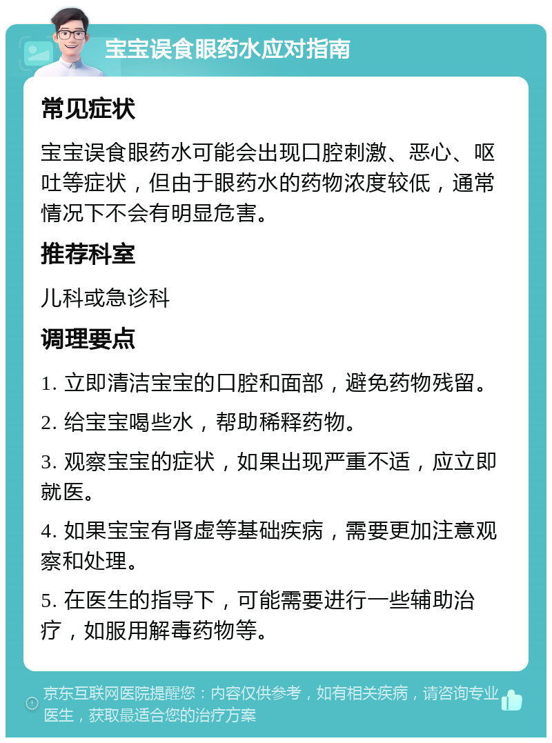 宝宝误食眼药水应对指南 常见症状 宝宝误食眼药水可能会出现口腔刺激、恶心、呕吐等症状，但由于眼药水的药物浓度较低，通常情况下不会有明显危害。 推荐科室 儿科或急诊科 调理要点 1. 立即清洁宝宝的口腔和面部，避免药物残留。 2. 给宝宝喝些水，帮助稀释药物。 3. 观察宝宝的症状，如果出现严重不适，应立即就医。 4. 如果宝宝有肾虚等基础疾病，需要更加注意观察和处理。 5. 在医生的指导下，可能需要进行一些辅助治疗，如服用解毒药物等。