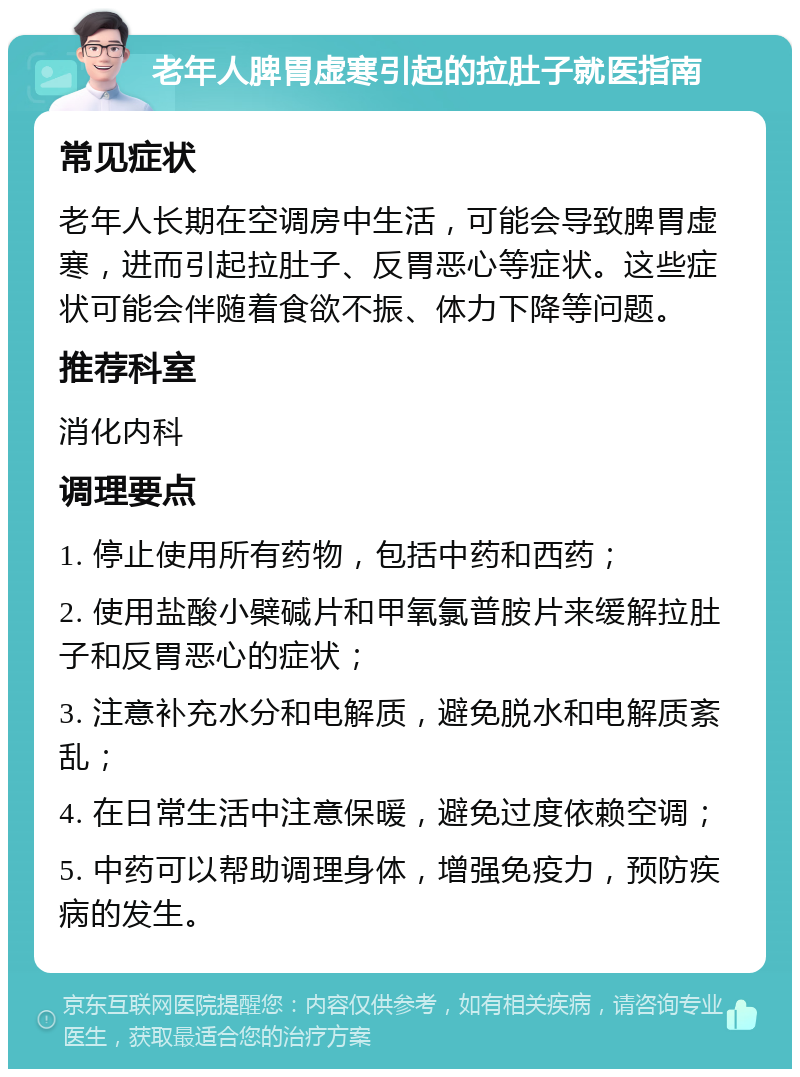 老年人脾胃虚寒引起的拉肚子就医指南 常见症状 老年人长期在空调房中生活，可能会导致脾胃虚寒，进而引起拉肚子、反胃恶心等症状。这些症状可能会伴随着食欲不振、体力下降等问题。 推荐科室 消化内科 调理要点 1. 停止使用所有药物，包括中药和西药； 2. 使用盐酸小檗碱片和甲氧氯普胺片来缓解拉肚子和反胃恶心的症状； 3. 注意补充水分和电解质，避免脱水和电解质紊乱； 4. 在日常生活中注意保暖，避免过度依赖空调； 5. 中药可以帮助调理身体，增强免疫力，预防疾病的发生。