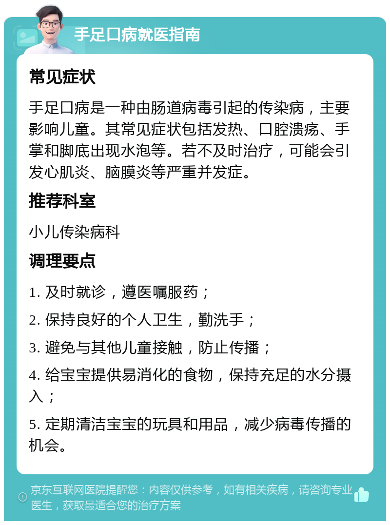 手足口病就医指南 常见症状 手足口病是一种由肠道病毒引起的传染病，主要影响儿童。其常见症状包括发热、口腔溃疡、手掌和脚底出现水泡等。若不及时治疗，可能会引发心肌炎、脑膜炎等严重并发症。 推荐科室 小儿传染病科 调理要点 1. 及时就诊，遵医嘱服药； 2. 保持良好的个人卫生，勤洗手； 3. 避免与其他儿童接触，防止传播； 4. 给宝宝提供易消化的食物，保持充足的水分摄入； 5. 定期清洁宝宝的玩具和用品，减少病毒传播的机会。