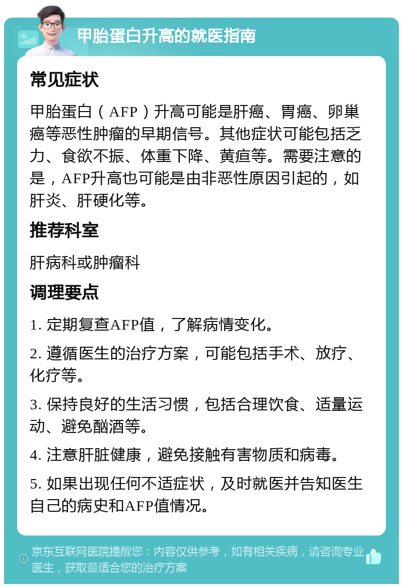 甲胎蛋白升高的就医指南 常见症状 甲胎蛋白（AFP）升高可能是肝癌、胃癌、卵巢癌等恶性肿瘤的早期信号。其他症状可能包括乏力、食欲不振、体重下降、黄疸等。需要注意的是，AFP升高也可能是由非恶性原因引起的，如肝炎、肝硬化等。 推荐科室 肝病科或肿瘤科 调理要点 1. 定期复查AFP值，了解病情变化。 2. 遵循医生的治疗方案，可能包括手术、放疗、化疗等。 3. 保持良好的生活习惯，包括合理饮食、适量运动、避免酗酒等。 4. 注意肝脏健康，避免接触有害物质和病毒。 5. 如果出现任何不适症状，及时就医并告知医生自己的病史和AFP值情况。