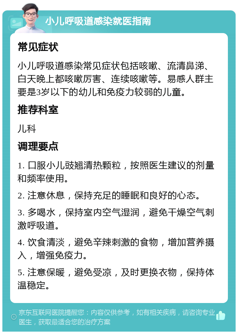 小儿呼吸道感染就医指南 常见症状 小儿呼吸道感染常见症状包括咳嗽、流清鼻涕、白天晚上都咳嗽厉害、连续咳嗽等。易感人群主要是3岁以下的幼儿和免疫力较弱的儿童。 推荐科室 儿科 调理要点 1. 口服小儿豉翘清热颗粒，按照医生建议的剂量和频率使用。 2. 注意休息，保持充足的睡眠和良好的心态。 3. 多喝水，保持室内空气湿润，避免干燥空气刺激呼吸道。 4. 饮食清淡，避免辛辣刺激的食物，增加营养摄入，增强免疫力。 5. 注意保暖，避免受凉，及时更换衣物，保持体温稳定。