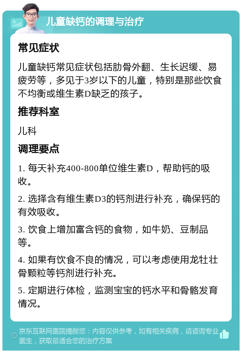 儿童缺钙的调理与治疗 常见症状 儿童缺钙常见症状包括肋骨外翻、生长迟缓、易疲劳等，多见于3岁以下的儿童，特别是那些饮食不均衡或维生素D缺乏的孩子。 推荐科室 儿科 调理要点 1. 每天补充400-800单位维生素D，帮助钙的吸收。 2. 选择含有维生素D3的钙剂进行补充，确保钙的有效吸收。 3. 饮食上增加富含钙的食物，如牛奶、豆制品等。 4. 如果有饮食不良的情况，可以考虑使用龙牡壮骨颗粒等钙剂进行补充。 5. 定期进行体检，监测宝宝的钙水平和骨骼发育情况。