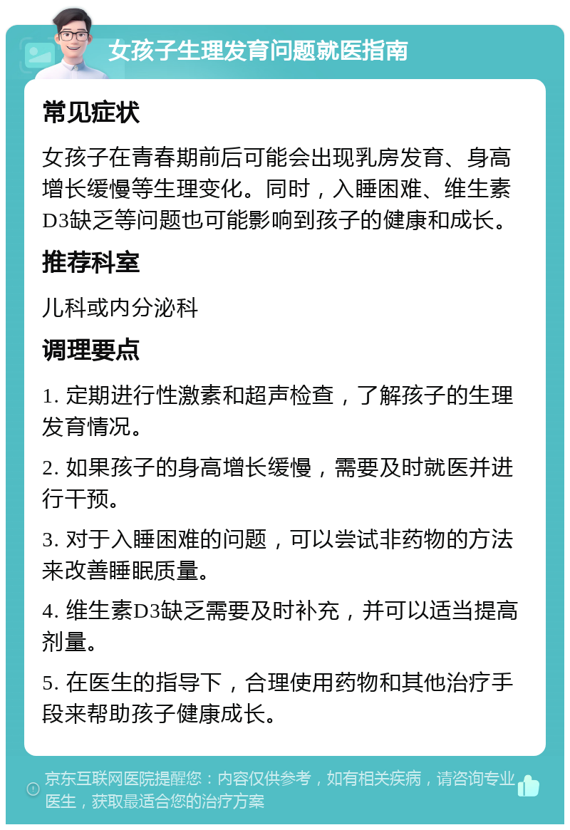 女孩子生理发育问题就医指南 常见症状 女孩子在青春期前后可能会出现乳房发育、身高增长缓慢等生理变化。同时，入睡困难、维生素D3缺乏等问题也可能影响到孩子的健康和成长。 推荐科室 儿科或内分泌科 调理要点 1. 定期进行性激素和超声检查，了解孩子的生理发育情况。 2. 如果孩子的身高增长缓慢，需要及时就医并进行干预。 3. 对于入睡困难的问题，可以尝试非药物的方法来改善睡眠质量。 4. 维生素D3缺乏需要及时补充，并可以适当提高剂量。 5. 在医生的指导下，合理使用药物和其他治疗手段来帮助孩子健康成长。