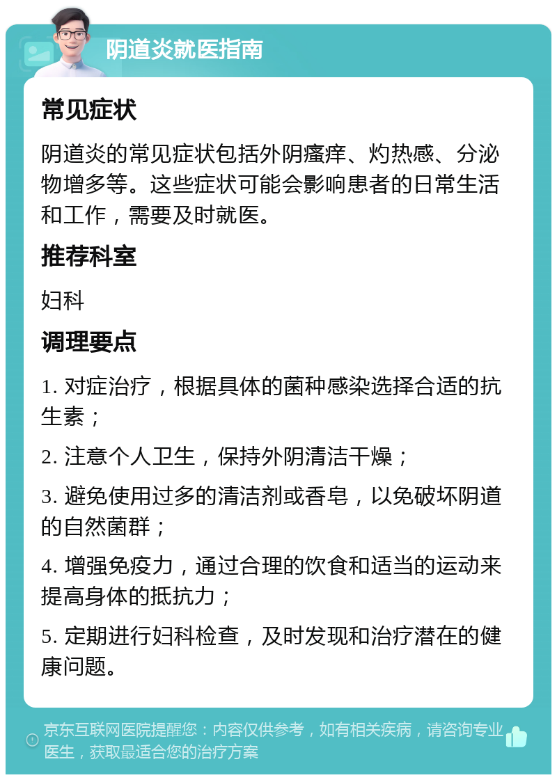 阴道炎就医指南 常见症状 阴道炎的常见症状包括外阴瘙痒、灼热感、分泌物增多等。这些症状可能会影响患者的日常生活和工作，需要及时就医。 推荐科室 妇科 调理要点 1. 对症治疗，根据具体的菌种感染选择合适的抗生素； 2. 注意个人卫生，保持外阴清洁干燥； 3. 避免使用过多的清洁剂或香皂，以免破坏阴道的自然菌群； 4. 增强免疫力，通过合理的饮食和适当的运动来提高身体的抵抗力； 5. 定期进行妇科检查，及时发现和治疗潜在的健康问题。