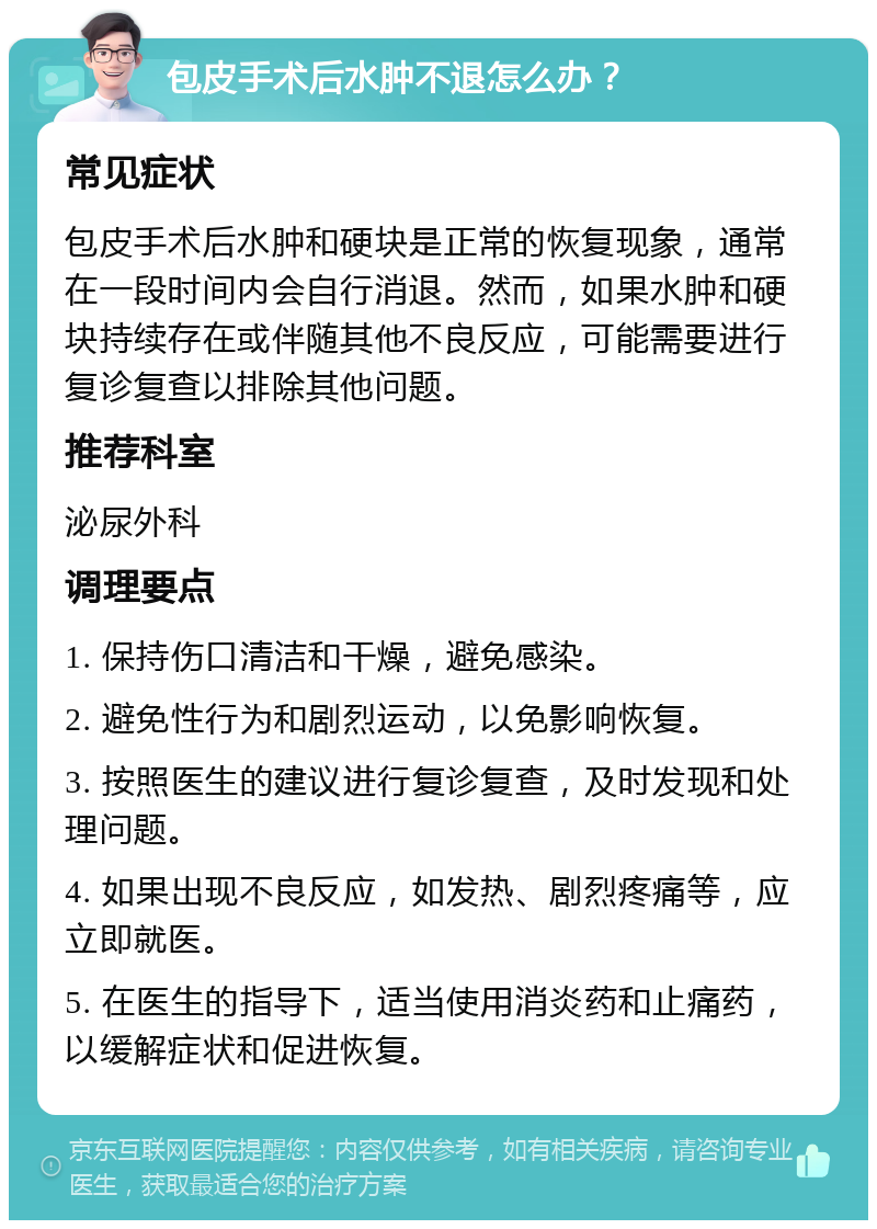 包皮手术后水肿不退怎么办？ 常见症状 包皮手术后水肿和硬块是正常的恢复现象，通常在一段时间内会自行消退。然而，如果水肿和硬块持续存在或伴随其他不良反应，可能需要进行复诊复查以排除其他问题。 推荐科室 泌尿外科 调理要点 1. 保持伤口清洁和干燥，避免感染。 2. 避免性行为和剧烈运动，以免影响恢复。 3. 按照医生的建议进行复诊复查，及时发现和处理问题。 4. 如果出现不良反应，如发热、剧烈疼痛等，应立即就医。 5. 在医生的指导下，适当使用消炎药和止痛药，以缓解症状和促进恢复。