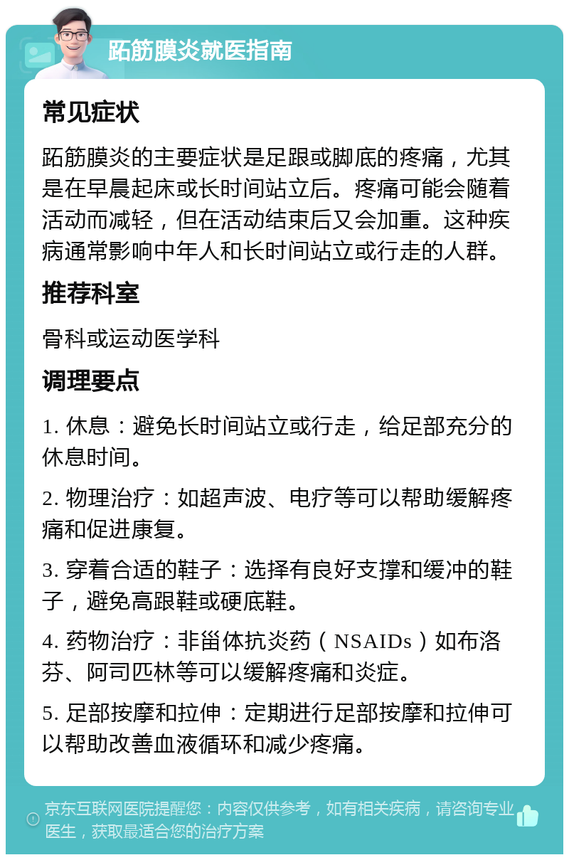 跖筋膜炎就医指南 常见症状 跖筋膜炎的主要症状是足跟或脚底的疼痛，尤其是在早晨起床或长时间站立后。疼痛可能会随着活动而减轻，但在活动结束后又会加重。这种疾病通常影响中年人和长时间站立或行走的人群。 推荐科室 骨科或运动医学科 调理要点 1. 休息：避免长时间站立或行走，给足部充分的休息时间。 2. 物理治疗：如超声波、电疗等可以帮助缓解疼痛和促进康复。 3. 穿着合适的鞋子：选择有良好支撑和缓冲的鞋子，避免高跟鞋或硬底鞋。 4. 药物治疗：非甾体抗炎药（NSAIDs）如布洛芬、阿司匹林等可以缓解疼痛和炎症。 5. 足部按摩和拉伸：定期进行足部按摩和拉伸可以帮助改善血液循环和减少疼痛。