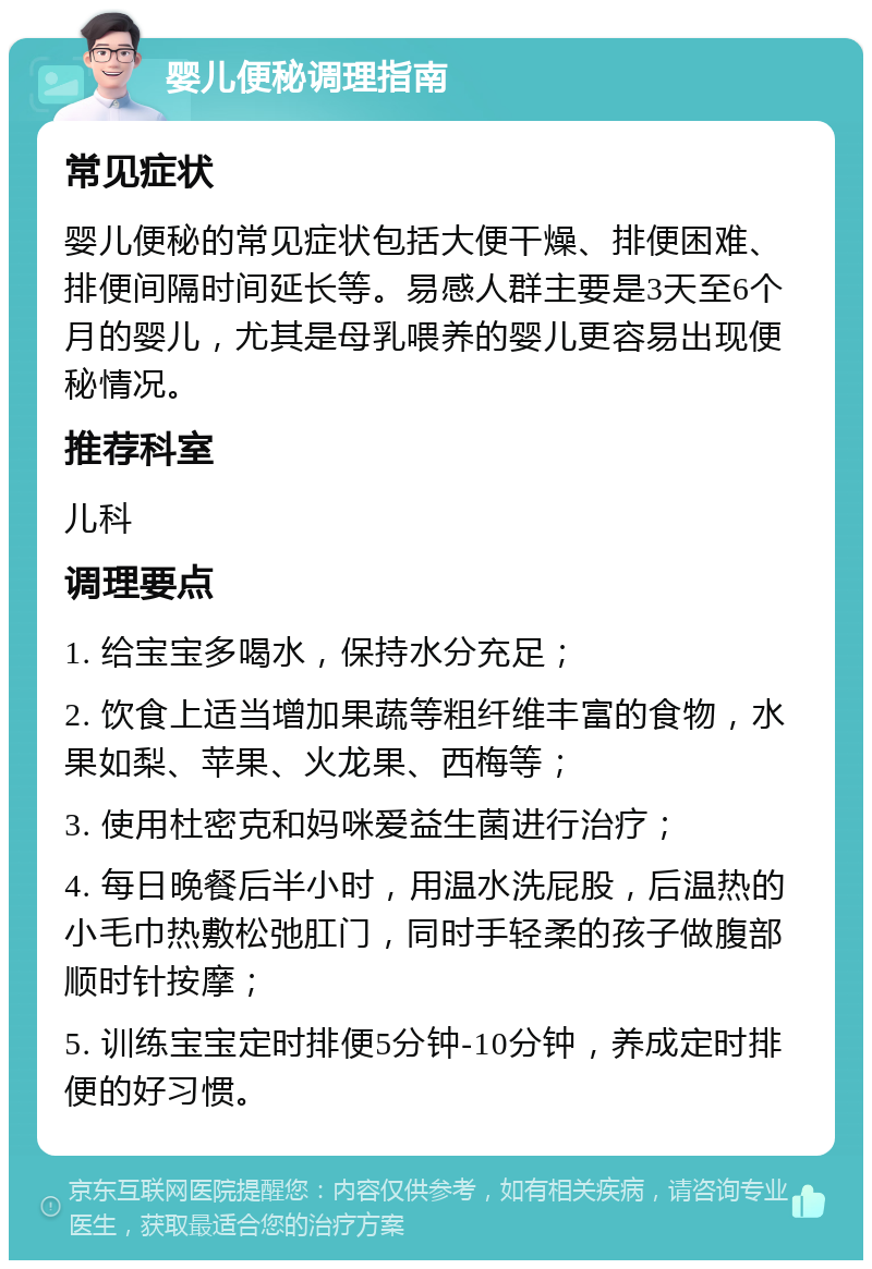 婴儿便秘调理指南 常见症状 婴儿便秘的常见症状包括大便干燥、排便困难、排便间隔时间延长等。易感人群主要是3天至6个月的婴儿，尤其是母乳喂养的婴儿更容易出现便秘情况。 推荐科室 儿科 调理要点 1. 给宝宝多喝水，保持水分充足； 2. 饮食上适当增加果蔬等粗纤维丰富的食物，水果如梨、苹果、火龙果、西梅等； 3. 使用杜密克和妈咪爱益生菌进行治疗； 4. 每日晚餐后半小时，用温水洗屁股，后温热的小毛巾热敷松弛肛门，同时手轻柔的孩子做腹部顺时针按摩； 5. 训练宝宝定时排便5分钟-10分钟，养成定时排便的好习惯。