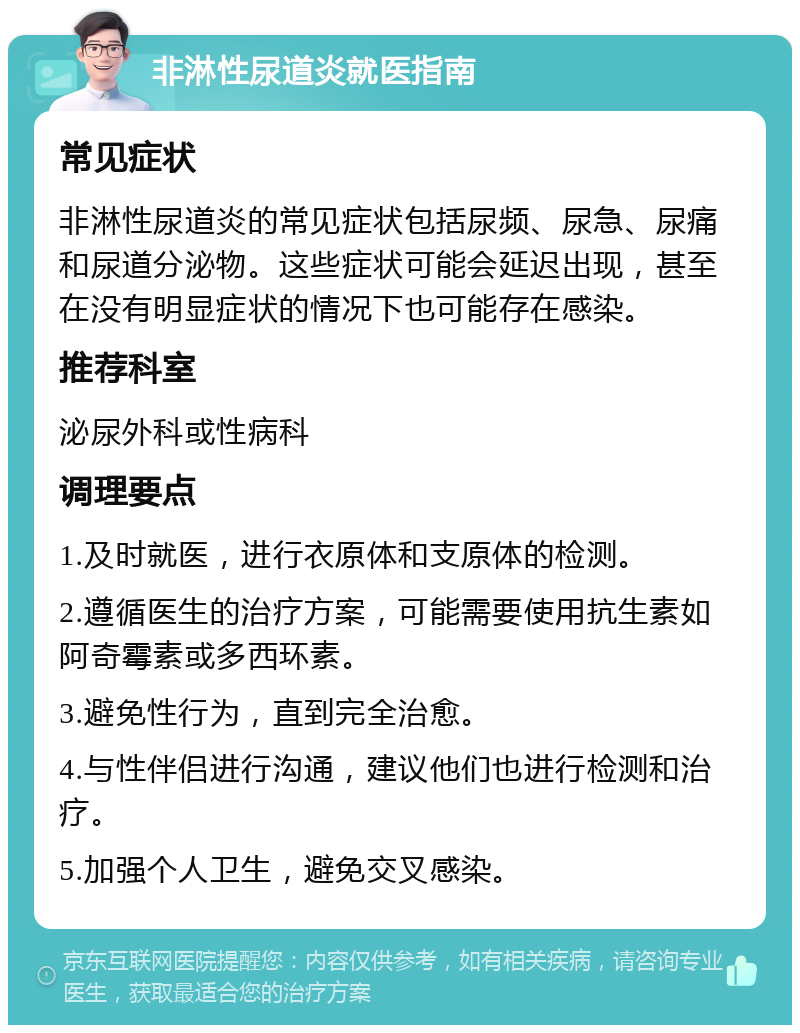 非淋性尿道炎就医指南 常见症状 非淋性尿道炎的常见症状包括尿频、尿急、尿痛和尿道分泌物。这些症状可能会延迟出现，甚至在没有明显症状的情况下也可能存在感染。 推荐科室 泌尿外科或性病科 调理要点 1.及时就医，进行衣原体和支原体的检测。 2.遵循医生的治疗方案，可能需要使用抗生素如阿奇霉素或多西环素。 3.避免性行为，直到完全治愈。 4.与性伴侣进行沟通，建议他们也进行检测和治疗。 5.加强个人卫生，避免交叉感染。